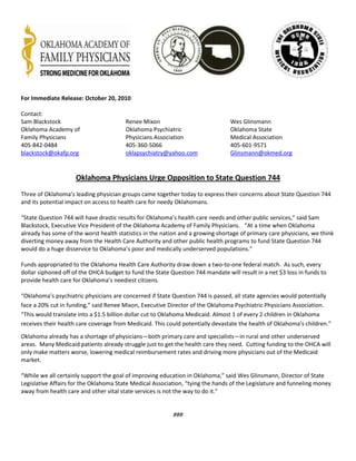 For Immediate Release: October 20, 2010
Contact:
Sam Blackstock Renee Mixon Wes Glinsmann
Oklahoma Academy of Oklahoma Psychiatric Oklahoma State
Family Physicians Physicians Association Medical Association
405-842-0484 405-360-5066 405-601-9571
blackstock@okafp.org oklapsychiatry@yahoo.com Glinsmann@okmed.org
Oklahoma Physicians Urge Opposition to State Question 744
Three of Oklahoma’s leading physician groups came together today to express their concerns about State Question 744
and its potential impact on access to health care for needy Oklahomans.
“State Question 744 will have drastic results for Oklahoma’s health care needs and other public services,” said Sam
Blackstock, Executive Vice President of the Oklahoma Academy of Family Physicians. “At a time when Oklahoma
already has some of the worst health statistics in the nation and a growing shortage of primary care physicians, we think
diverting money away from the Health Care Authority and other public health programs to fund State Question 744
would do a huge disservice to Oklahoma’s poor and medically underserved populations.”
Funds appropriated to the Oklahoma Health Care Authority draw down a two-to-one federal match. As such, every
dollar siphoned off of the OHCA budget to fund the State Question 744 mandate will result in a net $3 loss in funds to
provide health care for Oklahoma’s neediest citizens.
“Oklahoma’s psychiatric physicians are concerned if State Question 744 is passed, all state agencies would potentially
face a 20% cut in funding,” said Renee Mixon, Executive Director of the Oklahoma Psychiatric Physicians Association.
“This would translate into a $1.5 billion dollar cut to Oklahoma Medicaid. Almost 1 of every 2 children in Oklahoma
receives their health care coverage from Medicaid. This could potentially devastate the health of Oklahoma’s children.”
Oklahoma already has a shortage of physicians—both primary care and specialists—in rural and other underserved
areas. Many Medicaid patients already struggle just to get the health care they need. Cutting funding to the OHCA will
only make matters worse, lowering medical reimbursement rates and driving more physicians out of the Medicaid
market.
“While we all certainly support the goal of improving education in Oklahoma,” said Wes Glinsmann, Director of State
Legislative Affairs for the Oklahoma State Medical Association, “tying the hands of the Legislature and funneling money
away from health care and other vital state services is not the way to do it.”
###
 