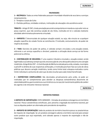 IMUNIDADES 
01/09/2014 
1 – RECÍPROCA: Todos os entes federados possuem imunidade tributária de seus bens e serviços 
reciprocamente. 
2 - Templos e Locais de Culto 
3 – Partidos políticos, entidades sindicais, instituições de educação e de assistência social. 
TRIBUTO – Artigo 3º CNT, é toda prestação pecuniária compulsória em moeda ou cujo valor nela se 
possa exprimir, que não constitua sanção de ato ilícito, instituída em lei e cobrada mediante 
atividade administrativa plenamente vinculada. 
1 – IMPOSTO: É desvinculado de qualquer atuação estatal, ou seja, não vincula-se a qualquer 
atuação específica do estado frente ao contribuinte. É instituído, exclusivamente, do poder de 
império do estado. 
2 – TAXA: Exercício do poder de polícia, é cobrada sempre vinculada a uma atuação estatal, 
referente a um serviço específico e divisível, podendo a utilização deste serviço ser de forma 
potencial ou efetiva. 
3 - CONTRIBUIÇÃO DE MELHORIA: É uma espécie tributária vinculada a atuação estatal, sendo 
legitimada a sua cobrança sempre que dá uma execução de uma obra publica decorra uma variação 
imobiliária. Artigo 81 do CNT – A Contribuição de Melhoria cobrada pela união, estados, municípios 
e pelo DF no âmbito de suas respectivas atribuições, é instituída para fazer face ao custo de obras 
públicas que decorra variação imobiliária, tendo como limite total a despesa realizada e como 
limite individual o acréscimo de valor que da obra resultar para cada imóvel beneficiado. 
4 – EMPRÉSTIMO COMPULSÓRIO: São decretados privativamente pela união, só pode ser 
instituídos por lei complementar para atender as despesas extraordinárias decorrente de 
calamidade pública, guerra externa ou sua iminência ou no caso de investimento público de caráter 
de urgente e de relevante interesse nacional. 
IMPOSTOS FEDERAIS 
08/09/2014 
1-IMPOSTO DE IMPORTAÇÃO: FATO GERADOR – Entradas de produtos estrangeiros em território 
nacional. Possui características extrafiscais, pois preceita a regulação da economia nacional, por 
isso as alíquotas podem ser alternadas pelo presidente da república. 
2 – IMPOSTO DE EXPORTAÇÃO: Saída do produto do território brasileiro possui as características 
do imposto de importação. Se um produto estrangeiro adenta o território nacional para compor 
outro produto que seja exportado, será cobrado apenas o imposto de exportação e não de 
importação. 
 