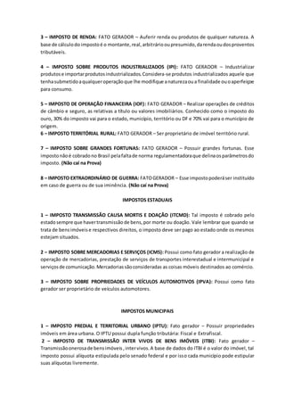 3 – IMPOSTO DE RENDA: FATO GERADOR – Auferir renda ou produtos de qualquer natureza. A 
base de cálculo do imposto é o montante, real, arbitrário ou presumido, da renda ou dos proventos 
tributáveis. 
4 – IMPOSTO SOBRE PRODUTOS INDUSTRIALIZADOS (IPI): FATO GERADOR – Industrializar 
produtos e importar produtos industrializados. Considera-se produtos industrializados aquele que 
tenha submetido a qualquer operação que lhe modifique a natureza ou a finalidade ou o aperfeiçoe 
para consumo. 
5 – IMPOSTO DE OPERAÇÃO FINANCEIRA (IOF): FATO GERADOR – Realizar operações de créditos 
de câmbio e seguro, as relativas a título ou valores imobiliários. Conhecido como o imposto do 
ouro, 30% do imposto vai para o estado, município, território ou DF e 70% vai para o município de 
origem. 
6 – IMPOSTO TERRITÓRIAL RURAL: FATO GERADOR – Ser proprietário de imóvel território rural. 
7 – IMPOSTO SOBRE GRANDES FORTUNAS: FATO GERADOR – Possuir grandes fortunas. Esse 
imposto não é cobrado no Brasil pela falta de norma regulamentadora que delina os parâmetros do 
imposto. (Não caí na Prova) 
8 – IMPOSTO EXTRAORDINÁRIO DE GUERRA: FATO GERADOR – Esse imposto poderá ser instituído 
em caso de guerra ou de sua iminência. (Não caí na Prova) 
IMPOSTOS ESTADUAIS 
1 – IMPOSTO TRANSMISSÃO CAUSA MORTIS E DOAÇÃO (ITCMD): Tal imposto é cobrado pelo 
estado sempre que haver transmissão de bens, por morte ou doação. Vale lembrar que quando se 
trata de bens imóveis e respectivos direitos, o imposto deve ser pago ao estado onde os mesmos 
estejam situados. 
2 – IMPOSTO SOBRE MERCADORIAS E SERVIÇOS (ICMS): Possui como fato gerador a realização de 
operação de mercadorias, prestação de serviços de transportes interestadual e intermunicipal e 
serviços de comunicação. Mercadorias são consideradas as coisas móveis destinados ao comércio. 
3 – IMPOSTO SOBRE PROPRIEDADES DE VEÍCULOS AUTOMOTIVOS (IPVA): Possui como fato 
gerador ser proprietário de veículos automotores. 
IMPOSTOS MUNICIPAIS 
1 – IMPOSTO PREDIAL E TERRITORIAL URBANO (IPTU): Fato gerador – Possuir propriedades 
imóveis em área urbana. O IPTU possui dupla função tributária: Fiscal e Extrafiscal. 
2 – IMPOSTO DE TRANSMISSÃO INTER VIVOS DE BENS IMÓVEIS (ITBI): Fato gerador – 
Transmissão onerosa de bens imóveis , inter vivos. A base de dados do ITBI é o valor do imóvel, tal 
imposto possui alíquota estipulada pelo senado federal e por isso cada município pode estipular 
suas alíquotas livremente. 
 
