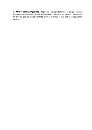 3 – IMPOSTO SOBRE SERVIÇOS (ISS): Fato gerador – Prestação de serviços de qualquer natureza 
elencado em lei complementar federal. A jurisprudência e a doutrina tem atendido a aceitar que o 
ISS deve ser pago ao município onde for prestado o serviço, ou seja, onde o fato gerador se 
constitui. 
