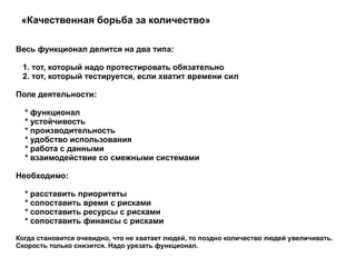 «Качественная борьба за количество»  Весь функционал делится на два типа: 1. тот, который надо протестировать обязательно 2. тот, который тестируется, если хватит времени сил  Поле деятельности: * функционал * устойчивость * производительность * удобство использования * работа с данными * взаимодействие со смежными системами  Необходимо: * расставить приоритеты * сопоставить время с рисками * сопоставить ресурсы с рисками * сопоставить финансы с рисками  Когда становится очевидно, что не хватает людей, то поздно количество людей увеличивать. Скорость только снизится. Надо урезать функционал.  