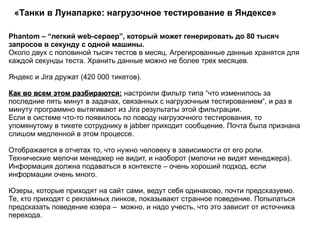 «Танки в Лунапарке: нагрузочное тестирование в Яндексе»  Phantom – “легкий web-сервер”, который может генерировать до 80 тысяч запросов в секунду с одной машины. Около двух с половиной тысяч тестов в месяц. Агрегированные данные хранятся для каждой секунды теста. Хранить данные можно не более трех месяцев. Яндекс и Jira дружат (420 000 тикетов). Как во всем этом разбираются:  настроили фильтр типа “что изменилось за последние пять минут в задачах, связанных с нагрузочным тестированием“, и раз в минуту программно вытягивают из Jira результаты этой фильтрации.  Если в системе что-то появилось по поводу нагрузочного тестирования, то упомянутому в тикете сотруднику в jabber приходит сообщение. Почта была признана слишом медленной в этом процессе. Отображается в отчетах то, что нужно человеку в зависимости от его роли. Технические мелочи менеджер не видит, и наоборот (мелочи не видят менеджера). Информация должна подаваться в контексте – очень хороший подход, если информации очень много. Юзеры, которые приходят на сайт сами, ведут себя одинаково, почти предсказуемо. Те, кто приходят с рекламных линков, показывают странное поведение. Попыпаться предсказать поведение юзера –  можно, и надо учесть, что это зависит от источника перехода. 
