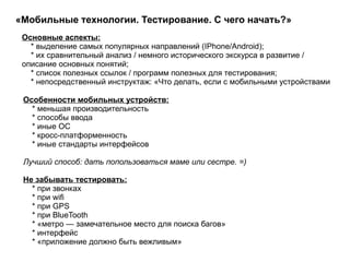 «Мобильные технологии. Тестирование. С чего начать?»  Особенности мобильных устройств: * меньшая производительность * способы ввода * иные ОС * кросс-платформенность * иные стандарты интерфейсов  Лучший способ: дать попользоваться маме или сестре. =) Не забывать тестировать: * при звонках * при wifi * при GPS * при BlueTooth * «метро — замечательное место для поиска багов» * интерфейс * «приложение должно быть вежливым»  Основные аспекты: * выделение самых популярных направлений (IPhone/Android); * их сравнительный анализ / немного исторического экскурса в развитие / описание основных понятий; * список полезных ссылок / программ полезных для тестирования; * непосредственный инструктаж: «Что делать, если с мобильными устройствами  