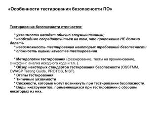 «Особенности тестирования безопасности ПО»  Тестирование безопасности отличается: * уязвимости находят обычно злоумышленники; * необходимо сосредоточиться на том, что приложение НЕ должно делать * невозможность тестирования некоторых требований безопасности * сложность оценки качества тестирования  *  Методологии тестирования  (фаззирование, тесты на проникновение, сниффинг, анализ исходного кода и т.п. ). *  Обзор некоторых стандартов тестирования безопасности  (OSSTMM, OWASP Testing Guide, PROTOS, NIST). *  Этапы тестирования *  Типичные уязвимости *  Сложности, которые могут возникнуть при тестировании безопасности. *  Виды инструментов, применяющихся при тестировании с обзором некоторых из них.  