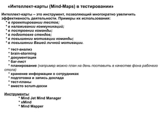 «Интеллект-карты (Mind-Maps) в тестировании»  * тест-анализ * brain-storming * документация * баг-лист * планирование  (например можно план на день поставить в качестве фона рабочего стола) * хранение информации о сотрудниках * подготовка и запись доклада * тест-планы * вместо scrum-доски  Инструменты :   * Mind Jet Mind Manager * xMind   * Mind Mapper  Интеллект-карты – это инструмент, позволяющий многократно увеличить эффективность деятельности. Примеры их использования: * в проектировании тестов; * в налаживании коммуникаций; * в построении команды; * в подготовке стендов; * в повышении мотивации команды; * в повышении Вашей личной мотивации.  