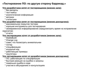 «Тестирование ПО: по другую сторону баррикад.»  Что разработчики хотят от тестировщиков (мнение зала): * баг-репорты * тест-кейсы * аналитическая информация * метрики * статистики  Что разработчики хотят от тестировщиков (мнение докладчика): * максимальное покрытие тестами * хорошие инструменты для тестирования * своевременное информирование (предусмотреть время на исправление недочетов) * отчеты  Что тестировщики хотят от разработчиков (мнение зала): * StableBuild * Change Log * совет, что посмотреть внимательнее * логгер * спецификацию * исходный код * работающие примеры * эмуляторы Что тестировщики хотят от разработчиков (мнение докладчика): * ПО, работающее по спецификации * быстрая реакция на ошибки и запросы * поменьше ошибок в коде * участие в обсуждениях и консультациях  