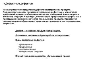 «Дефектные дефекты»  Дефект — основной продукт тестировщика. Дефектные дефекты — брак в работе тестировщика. Виды дефектных дефектов: * пропущенные * придуманные * плохо описанные * неподходящие ситуации  Плохой тест-дизайн способен убить хороший проект.  Рассматривается определение дефекта в программном продукте. Подчеркивается связь процессов управления дефектами и управления требований, важность обеспечения качества требований. Анализируются типичные ситуации и примеры, возникающие при управлении дефектами и приводящие к снижению качества программного продукта. Приводятся рекомендации по обеспечению качества тестирования в части управления дефектами.  