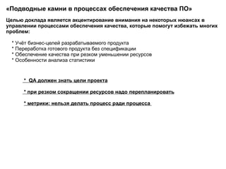 «Подводные камни в процессах обеспечения качества ПО»  Целью доклада является акцентирование внимания на некоторых нюансах в управлении процессами обеспечения качества, которые помогут избежать многих проблем: * Учёт бизнес-целей разрабатываемого продукта * Переработка готового продукта без спецификации * Обеспечение качества при резком уменьшении ресурсов * Особенности анализа статистики  *  QA должен знать цели проекта * при резком сокращении ресурсов надо  перепланировать * метрики: нельзя делать процесс ради процесса  