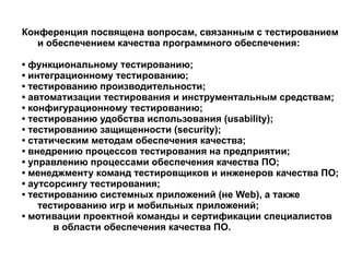 Конференция посвящена вопросам, связанным с тестированием  и обеспечением качества программного обеспечения: •  функциональному тестированию; •  интеграционному тестированию; •  тестированию производительности; •  автоматизации тестирования и инструментальным средствам; •  конфигурационному тестированию; •  тестированию удобства использования (usability); •  тестированию защищенности (security); •  статическим методам обеспечения качества; •  внедрению процессов тестирования на предприятии; •  управлению процессами обеспечения качества ПО; •  менеджменту команд тестировщиков и инженеров качества ПО; •  аутсорсингу тестирования; •  тестированию системных приложений (не Web), а также  тестированию игр и мобильных приложений; •  мотивации проектной команды и сертификации специалистов  в области обеспечения качества ПО. 