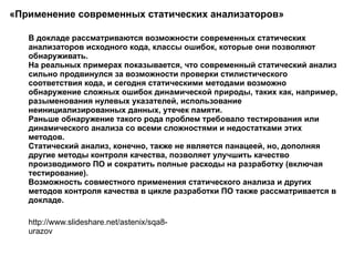 «Применение современных статических анализаторов»  В докладе рассматриваются возможности современных статических анализаторов исходного кода, классы ошибок, которые они позволяют обнаруживать. На реальных примерах показывается, что современный статический анализ сильно продвинулся за возможности проверки стилистического соответствия кода, и сегодня статическими методами возможно обнаружение сложных ошибок динамической природы, таких как, например, разыменования нулевых указателей, использование неинициализированных данных, утечек памяти.  Раньше обнаружение такого рода проблем требовало тестирования или динамического анализа со всеми сложностями и недостатками этих методов.  Статический анализ, конечно, также не является панацеей, но, дополняя другие методы контроля качества, позволяет улучшить качество производимого ПО и сократить полные расходы на разработку (включая тестирование).  Возможность совместного применения статического анализа и других методов контроля качества в цикле разработки ПО также рассматривается в докладе.  http://www.slideshare.net/astenix/sqa8-urazov 