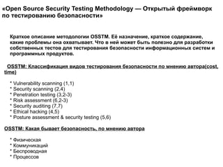 OSSTM: Классификация видов тестирования безопасности по мнению автора(cost, time) * Vulnerability scanning (1,1) * Security scanning (2,4) * Penetration testing (3,2-3) * Risk assessment (6,2-3) * Security auditing (7,7) * Ethical hacking (4,5) * Posture assessment & security testing (5,6)  OSSTM: Какая бывает безопасность, по мнению автора * Физическая * Коммуникаций * Беспроводная * Процессов  Краткое описание методологии OSSTM. Её назначение, краткое содержание, какие проблемы она охватывает. Что в ней может быть полезно для разработки собственных тестов для тестирования безопасности информационных систем и программных продуктов.  «Open Source Security Testing Methodology — Открытый фреймворк по тестированию безопасности»  