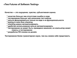 Качество — это ощущение, чувство, субъективная оценка. * качество больше чем отсутствие ошибок в коде * тестирование больше чем написание тест-кейсов * нельзя фокусироваться только на коде и на функциональности * testing is more than checking * checking можно автоматизировать * удобство использования нельзя автоматизировать * тестирование не может быть проведено машиной, но компьютер может  помочь в тестировании * разработка ПО похожа на дизайн  Тестирование более гуманитарная наука, чем мы можем себе представить  «Two Futures of Software Testing»  