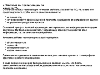 Основная мысль: тестировщик не может отвечать за качество ПО, т.к. у него нет средств для того, чтобы на это качество повлиять: * не пишет код * нет возможности организационно повлиять на решение об исправлении ошибки * не управляет ресурсами проекта  Основной продукт, который производит тестировщик - это информация о текущем состоянии ПО (включая качество). Тестировщик отвечает за качество этой информации, т.е. за качество своей работы. Качество работы тестировщика характеризуется: * объективностью * полнотой * своевременностью * эффективностью  Очень важно одинаковое понимание всеми участниками процесса границ сферы ответственности тестировщиков. В ходе дискуссии еще раз была высказана здравая мысль, что брать ответственность на себя (в любом деле) можно только, если ты как-то можешь повлиять на процесс.  «Отвечает ли тестировщик за качество?» 