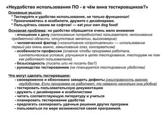 «Неудобство использования ПО - в чём вина тестировщиков?» Основные мысли: * Тестируйте и удобство использования, не только функционал! * Прокачивайтесь в юзабилити, дружите с дизайнерами. * Пользуйтесь своим же софтом! — eat your own dog food!  Основная проблема : на удобство обращается очень мало внимания   - отношение к делу  (непонимание потребностей пользователя, непонимание  предметной области, отсутствие эмпатии,  высокомерие ) - человеческий фактор  («когнитивное сопротивление» — использование  первый раз очень важно, замыливание глаз, консерватизм) - особенности профессии  (главное чтобы программа работала,  синтетическаие условия, улучшения в целях тестирования, тестируем не так  как работают пользователю) - безысходность  (писать или не писать баг?) - руководство тестированием  (не планируется тестирование удобства)  Что могут сделать тестировщики: - своевременно и обосновано заводить дефекты  (неисправность важнее  неудобства. Если программа не работает, то неважно насколько она удобна) - тестировать пользовательскую документацию - дружить с дизайнерами и юзабилистами - читать соответствующую литературу и учиться - планировать тестирование удобства - предлагать скопировать удачные решения других программ - пользоваться по мере возможностей своей программой.  