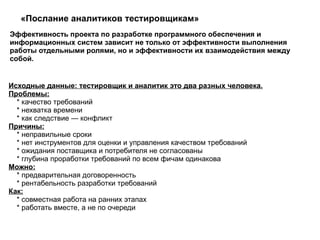 «Послание аналитиков тестировщикам» Эффективность проекта по разработке программного обеспечения и информационных систем зависит не только от эффективности выполнения работы отдельными ролями, но и эффективности их взаимодействия между собой. Исходные данные: тестировщик и аналитик это два разных человека. Проблемы: * качество требований * нехватка времени * как следствие — конфликт  Причины: * неправильные сроки * нет инструментов для оценки и управления качеством требований * ожидания поставщика и потребителя не согласованы * глубина проработки требований по всем фичам одинакова  Можно: * предварительная договоренность * рентабельность разработки требований  Как: * совместная работа на ранних этапах * работать вместе, а не по очереди  