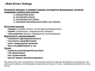 «Risk Driven Testing»  Основной принцип: в первую очередь тестируется функционал, который подвержен наибольшим рискам.   1. определяем риски   2. составляем список   3. составляем тест-кейсы   4. проводим максимальный набор тест-кейсов  Источники рисков: *  продукт  (ошибки логики, не та функциональность) *  проект  (сложность, неправильный процесс) *  пользователи   (могут неправильно использовать)   Вероятность возникновения: * сложность функциональности * опытность разработчиков * опыт предыдущих релизов * был ли рефакторинг и т.д.   Зачем: * ищем высокоприоритетные баги * это объективно * нет ограничений * расчет можно автоматизировать  Как выяснилось это используется в маленьком проекте (4 месяца, без боевой эксплуатации), где релиз раз в неделю, на тестирование тратиться только 3-4 часа, требования меняются не очень часто.  