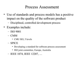 Process Assessment
• Use of standards and process models has a positive
impact on the quality of the software product
– Disciplined, controlled development process
• Examples include:
– ISO 9001
– CMM
• CMU SEI, 5 levels
– SPICE
• Developing a standard for software process assessment
• ISO joint committee, Europe, Australia
– IEEE 1074, IEEE 12207, …
 