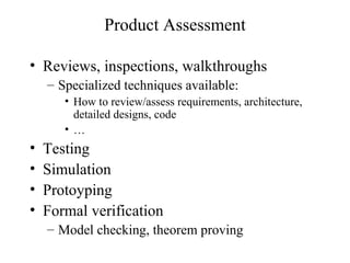 Product Assessment
• Reviews, inspections, walkthroughs
– Specialized techniques available:
• How to review/assess requirements, architecture,
detailed designs, code
• …
• Testing
• Simulation
• Protoyping
• Formal verification
– Model checking, theorem proving
 