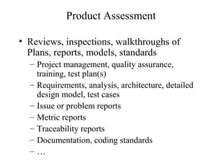 Product Assessment
• Reviews, inspections, walkthroughs of
Plans, reports, models, standards
– Project management, quality assurance,
training, test plan(s)
– Requirements, analysis, architecture, detailed
design model, test cases
– Issue or problem reports
– Metric reports
– Traceability reports
– Documentation, coding standards
– …
 