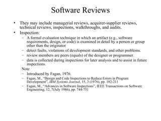 Software Reviews
• They may include managerial reviews, acquirer-supplier reviews,
technical reviews, inspections, walkthroughs, and audits.
• Inspection:
– A formal evaluation technique in which an artifact (e.g., software
requirements, design, or code) is examined in detail by a person or group
other than the originator
– detect faults, violations of development standards, and other problems.
– review members are peers (equals) of the designer or programmer.
– data is collected during inspections for later analysis and to assist in future
inspections.
Note
– Introduced by Fagan, 1976.
– Fagan, M., “Design and Code Inspections to Reduce Errors in Program
Development”, IBM Systems Journal, 15, 3 (1976), pp. 182-211
– Fagan, M., “Advances in Software Inspections”, IEEE Transactions on Software
Engineering, 12, 7(July 1986), pp. 744-751
 