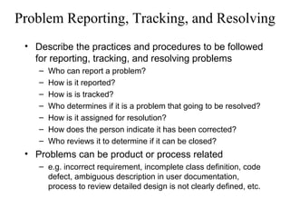 Problem Reporting, Tracking, and Resolving
• Describe the practices and procedures to be followed
for reporting, tracking, and resolving problems
– Who can report a problem?
– How is it reported?
– How is is tracked?
– Who determines if it is a problem that going to be resolved?
– How is it assigned for resolution?
– How does the person indicate it has been corrected?
– Who reviews it to determine if it can be closed?
• Problems can be product or process related
– e.g. incorrect requirement, incomplete class definition, code
defect, ambiguous description in user documentation,
process to review detailed design is not clearly defined, etc.
 