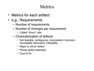 Metrics
• Metrics for each artifact
• e.g., Requirements
– Number of requirements
– Number of changes per requirement
• Called “churn” rate
– Characterization of defects
• Not testable, ambiguous, inconsistent, incorrect,
incomplete redundant, infeasible, …
• Major or minor defect
• Phase defect detected
• Cost to fix
 