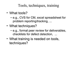 Tools, techniques, training
• What tools?
– e.g., CVS for CM, excel spreadsheet for
problem reporting/tracking, ...
• What techniques?
– e.g., formal peer review for deliverables,
checklists for defect detection, ...
• What training is needed on tools,
techniques?
 
