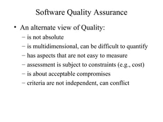 Software Quality Assurance
• An alternate view of Quality:
– is not absolute
– is multidimensional, can be difficult to quantify
– has aspects that are not easy to measure
– assessment is subject to constraints (e.g., cost)
– is about acceptable compromises
– criteria are not independent, can conflict
 