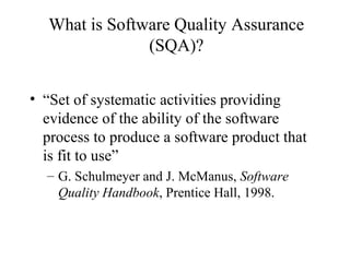 What is Software Quality Assurance
(SQA)?
• “Set of systematic activities providing
evidence of the ability of the software
process to produce a software product that
is fit to use”
– G. Schulmeyer and J. McManus, Software
Quality Handbook, Prentice Hall, 1998.
 