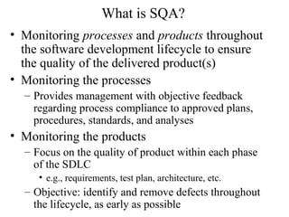 What is SQA?
• Monitoring processes and products throughout
the software development lifecycle to ensure
the quality of the delivered product(s)
• Monitoring the processes
– Provides management with objective feedback
regarding process compliance to approved plans,
procedures, standards, and analyses
• Monitoring the products
– Focus on the quality of product within each phase
of the SDLC
• e.g., requirements, test plan, architecture, etc.
– Objective: identify and remove defects throughout
the lifecycle, as early as possible
 