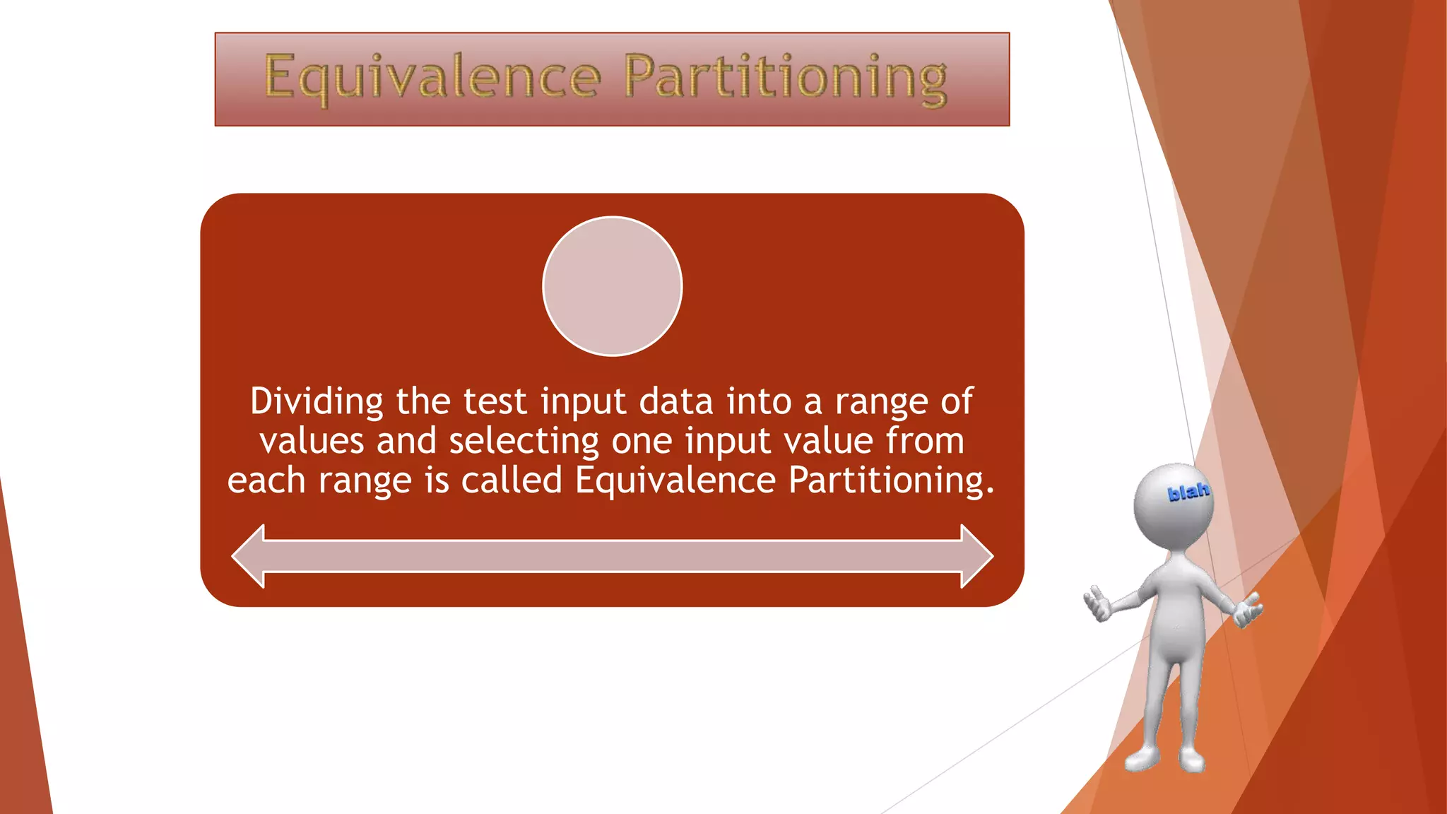 Dividing the test input data into a range of
values and selecting one input value from
each range is called Equivalence Partitioning.
 