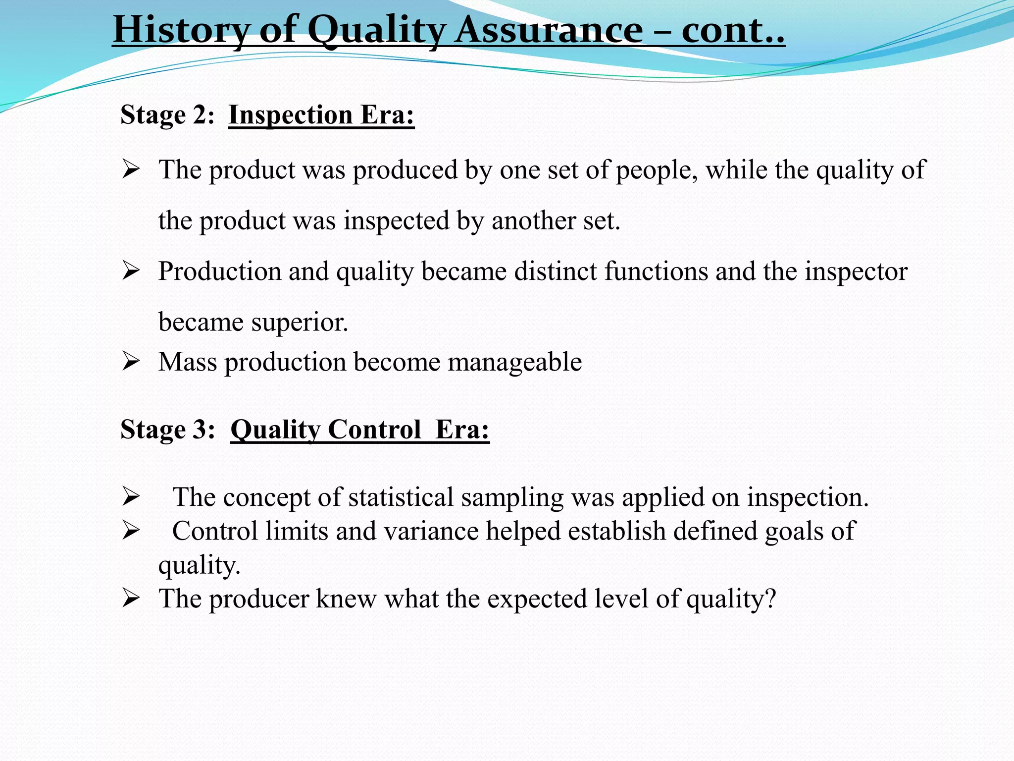History of Quality Assurance – cont..
Stage 2: Inspection Era:
 The product was produced by one set of people, while the quality of
the product was inspected by another set.
 Production and quality became distinct functions and the inspector
became superior.
 Mass production become manageable
Stage 3: Quality Control Era:
 The concept of statistical sampling was applied on inspection.
 Control limits and variance helped establish defined goals of
quality.
 The producer knew what the expected level of quality?
 
