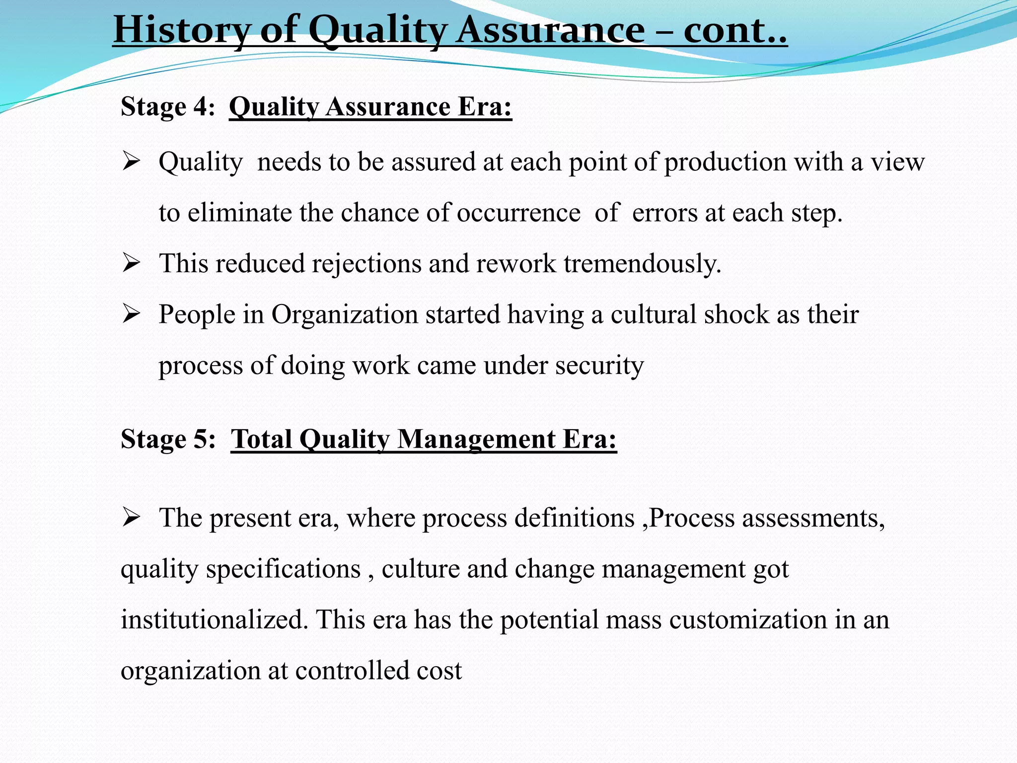 History of Quality Assurance – cont..
Stage 4: Quality Assurance Era:
 Quality needs to be assured at each point of production with a view
to eliminate the chance of occurrence of errors at each step.
 This reduced rejections and rework tremendously.
 People in Organization started having a cultural shock as their
process of doing work came under security
Stage 5: Total Quality Management Era:
 The present era, where process definitions ,Process assessments,
quality specifications , culture and change management got
institutionalized. This era has the potential mass customization in an
organization at controlled cost
 
