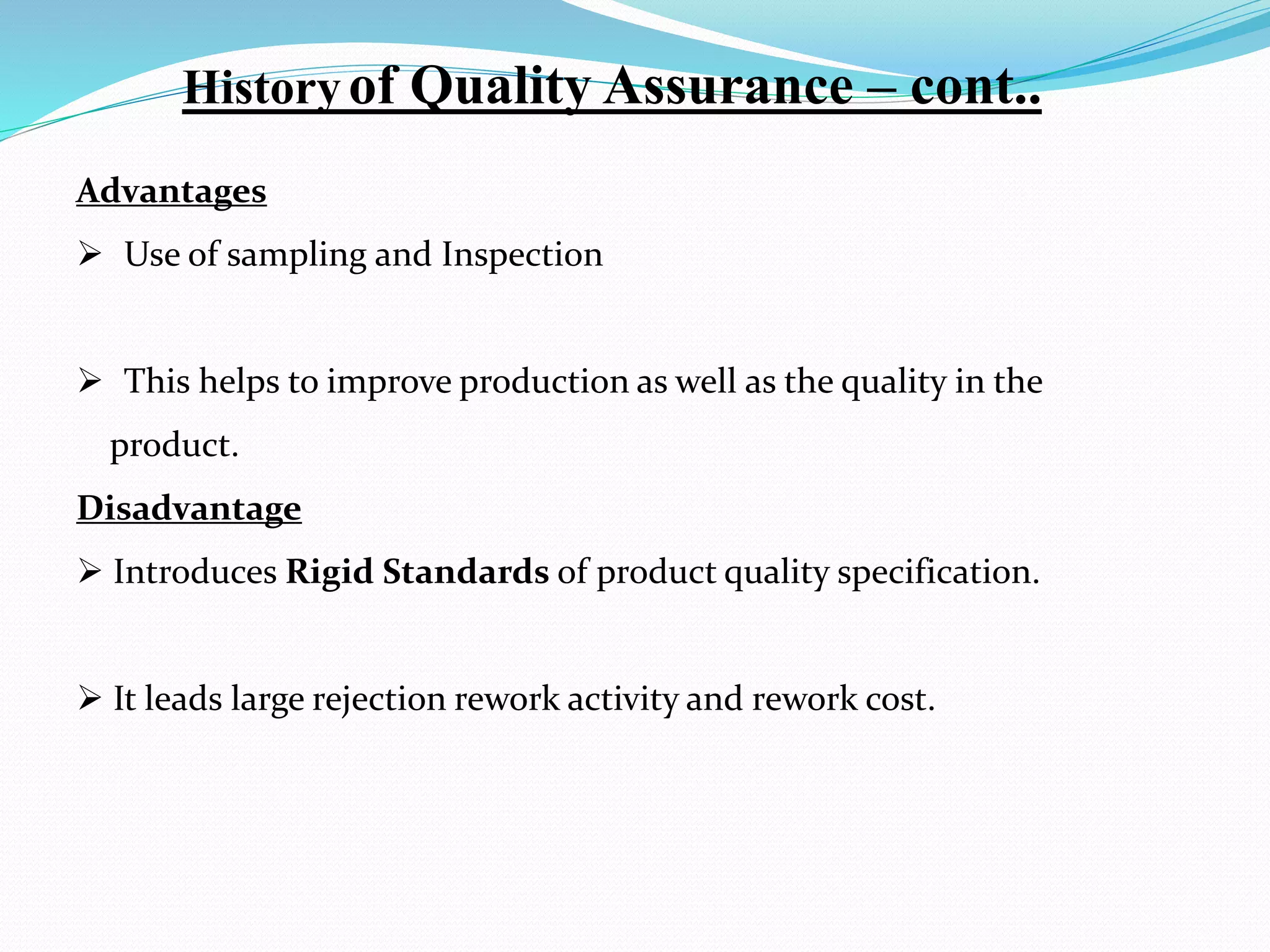 Advantages
 Use of sampling and Inspection
 This helps to improve production as well as the quality in the
product.
Disadvantage
 Introduces Rigid Standards of product quality specification.
 It leads large rejection rework activity and rework cost.
Historyof Quality Assurance – cont..
 