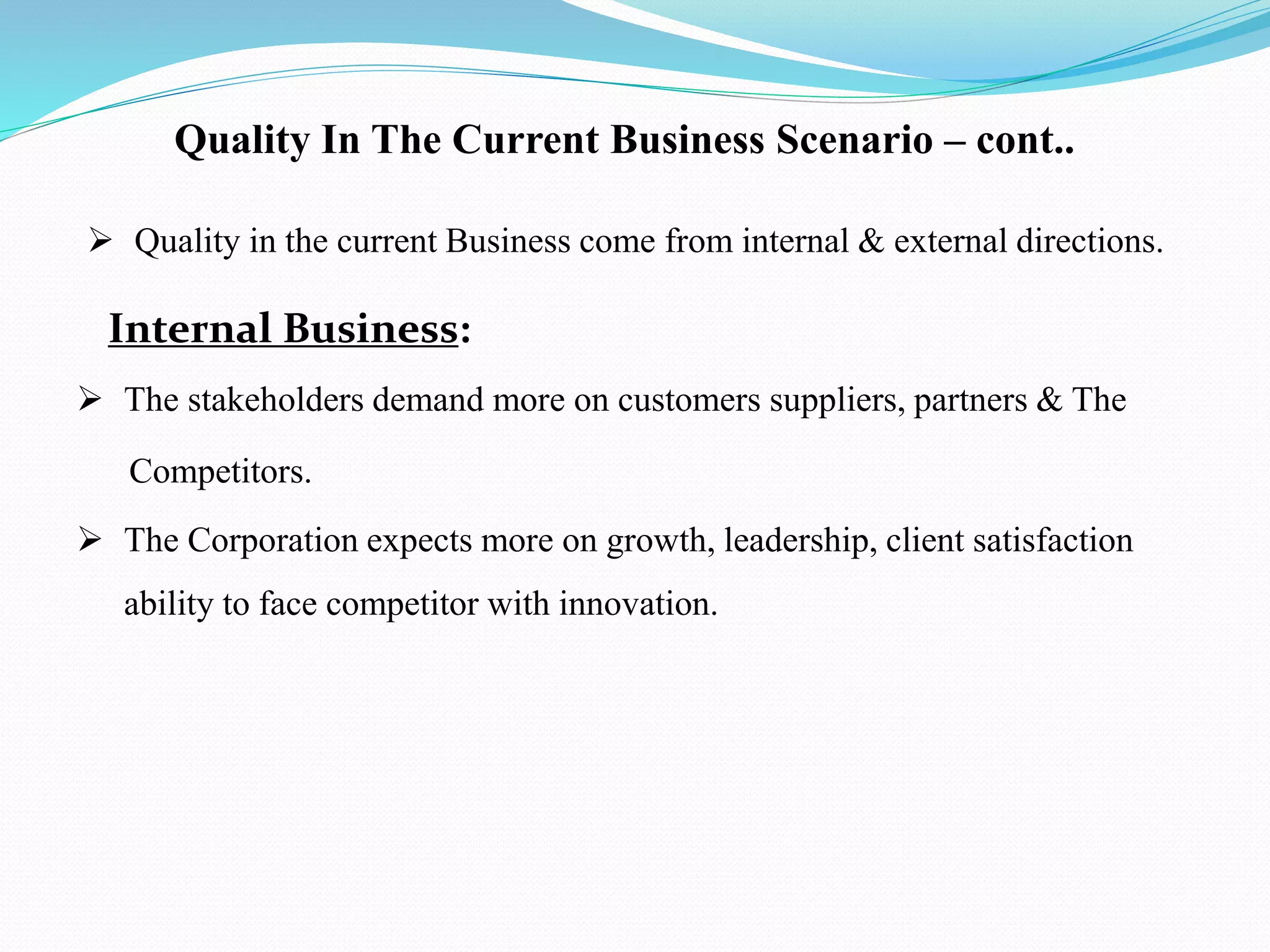 Quality in the current Business come from internal & external directions.
Internal Business:
 The stakeholders demand more on customers suppliers, partners & The
Competitors.
 The Corporation expects more on growth, leadership, client satisfaction
ability to face competitor with innovation.
Quality In The Current Business Scenario – cont..
 
