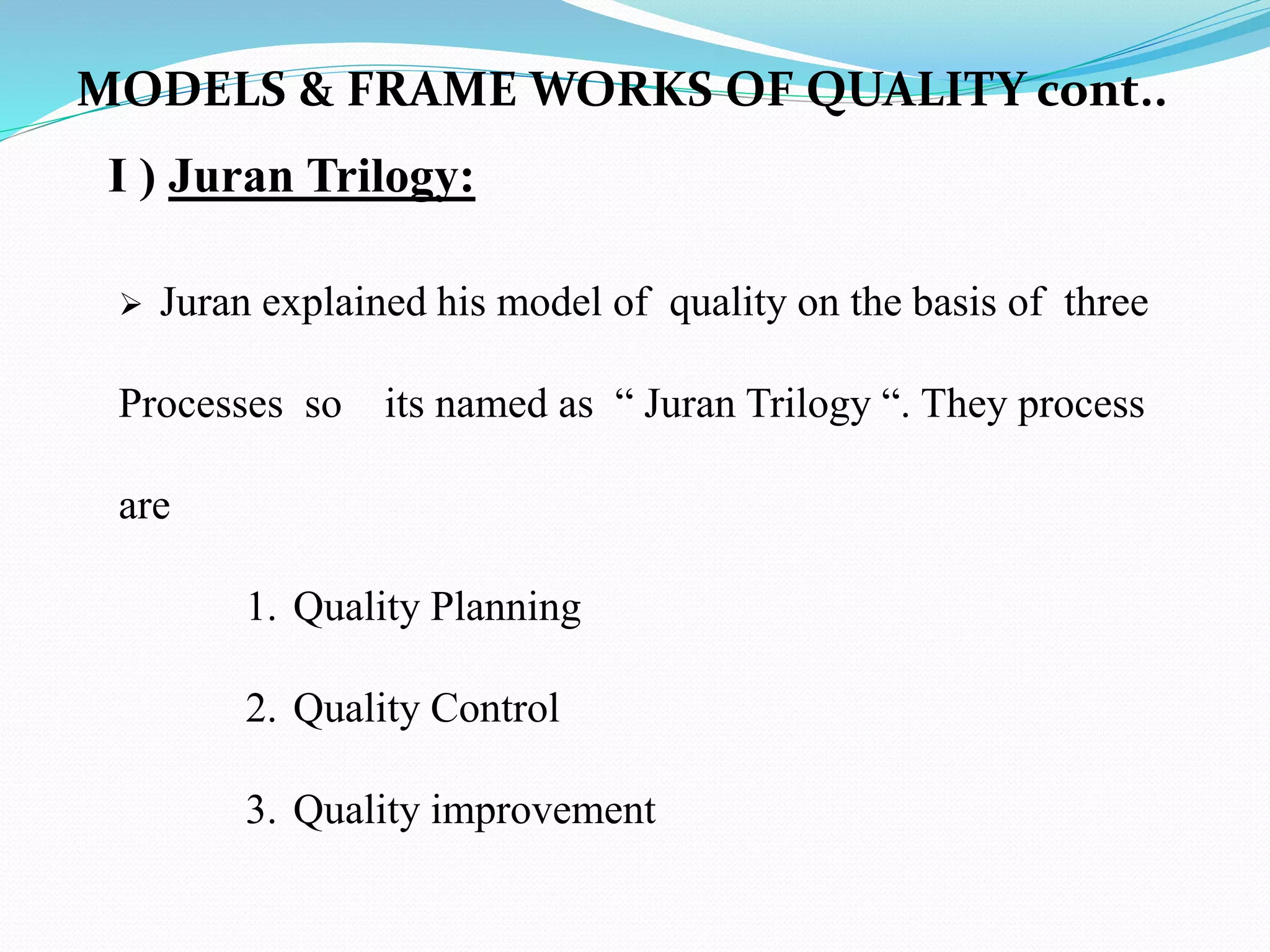 I ) Juran Trilogy:
 Juran explained his model of quality on the basis of three
Processes so its named as “ Juran Trilogy “. They process
are
1. Quality Planning
2. Quality Control
3. Quality improvement
MODELS & FRAME WORKS OF QUALITY cont..
 