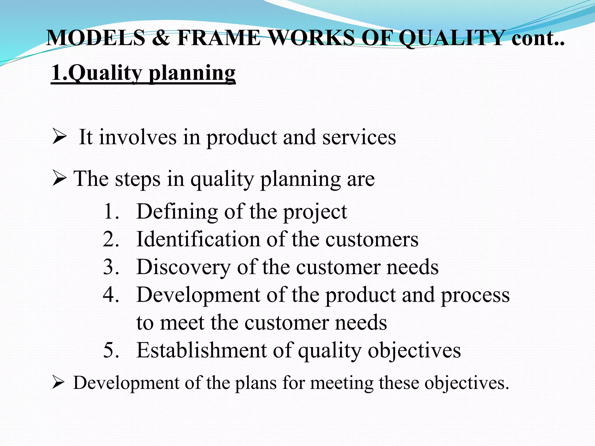  Development of the plans for meeting these objectives.
MODELS & FRAME WORKS OF QUALITY cont..
1.Quality planning
 It involves in product and services
 The steps in quality planning are
1. Defining of the project
2. Identification of the customers
3. Discovery of the customer needs
4. Development of the product and process
to meet the customer needs
5. Establishment of quality objectives
 