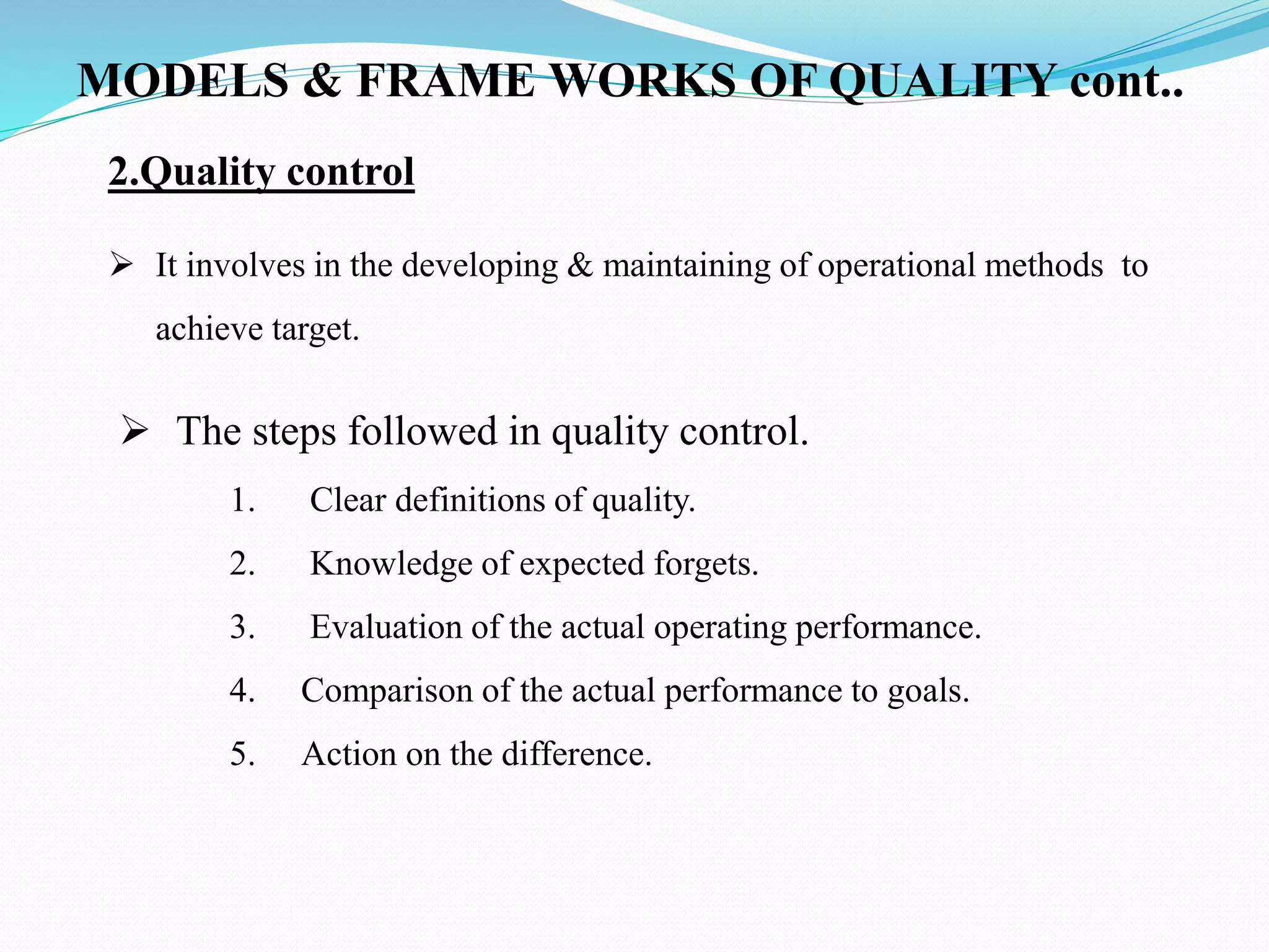 2.Quality control
 It involves in the developing & maintaining of operational methods to
achieve target.
 The steps followed in quality control.
1. Clear definitions of quality.
2. Knowledge of expected forgets.
3. Evaluation of the actual operating performance.
4. Comparison of the actual performance to goals.
5. Action on the difference.
MODELS & FRAME WORKS OF QUALITY cont..
 