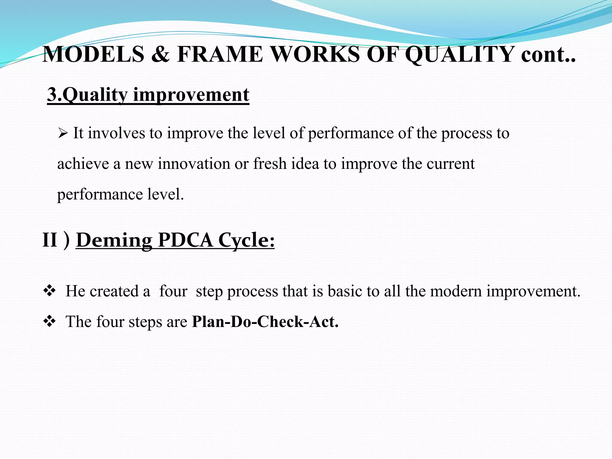 3.Quality improvement
 It involves to improve the level of performance of the process to
achieve a new innovation or fresh idea to improve the current
performance level.
II ) Deming PDCA Cycle:
 He created a four step process that is basic to all the modern improvement.
 The four steps are Plan-Do-Check-Act.
MODELS & FRAME WORKS OF QUALITY cont..
 