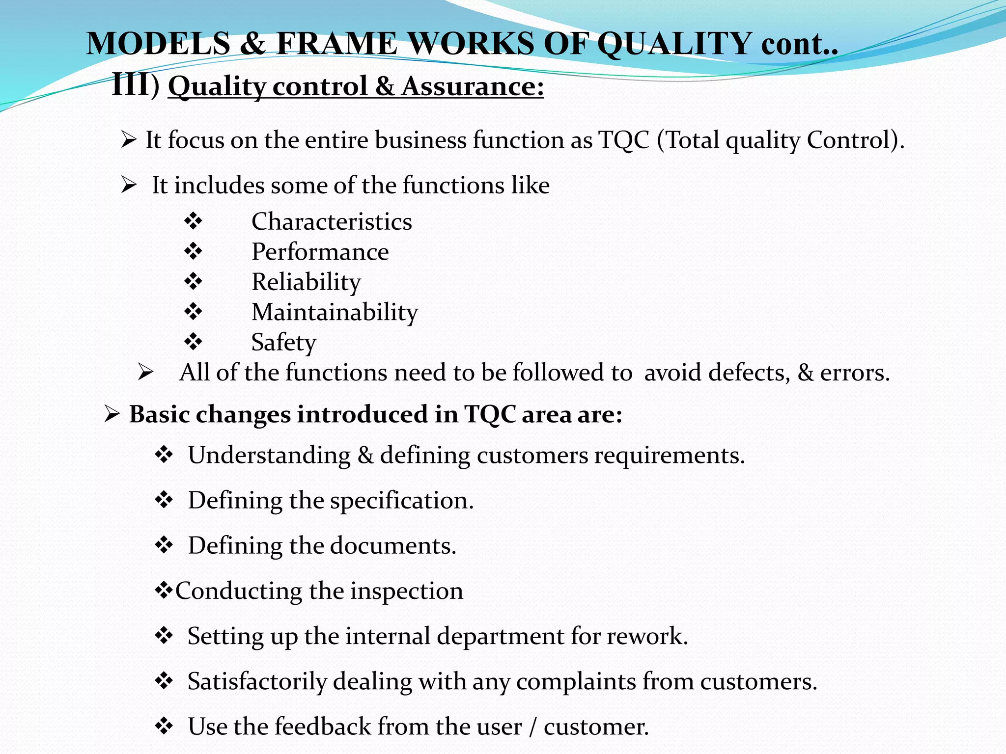  Characteristics
 Performance
 Reliability
 Maintainability
 Safety
 All of the functions need to be followed to avoid defects, & errors.
 Basic changes introduced in TQC area are:
 Understanding & defining customers requirements.
 Defining the specification.
 Defining the documents.
Conducting the inspection
 Setting up the internal department for rework.
 Satisfactorily dealing with any complaints from customers.
 Use the feedback from the user / customer.
III) Quality control & Assurance:
 It focus on the entire business function as TQC (Total quality Control).
 It includes some of the functions like
MODELS & FRAME WORKS OF QUALITY cont..
 