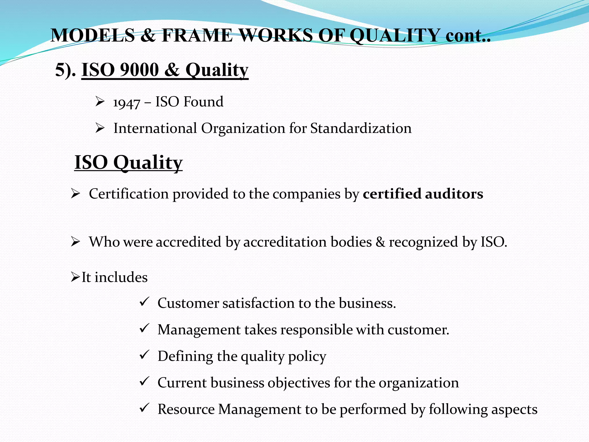  1947 – ISO Found
 International Organization for Standardization
5). ISO 9000 & Quality
ISO Quality
 Certification provided to the companies by certified auditors
 Who were accredited by accreditation bodies & recognized by ISO.
It includes
MODELS & FRAME WORKS OF QUALITY cont..
 Customer satisfaction to the business.
 Management takes responsible with customer.
 Defining the quality policy
 Current business objectives for the organization
 Resource Management to be performed by following aspects
 