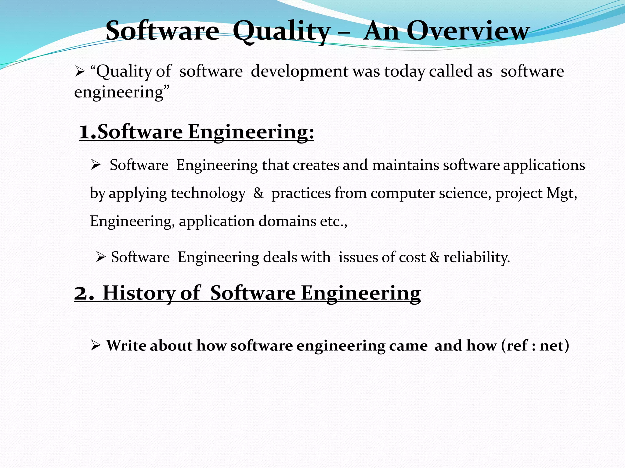 1.Software Engineering:
 Software Engineering that creates and maintains software applications
by applying technology & practices from computer science, project Mgt,
Engineering, application domains etc.,
 Software Engineering deals with issues of cost & reliability.
2. History of Software Engineering
Software Quality – An Overview
 “Quality of software development was today called as software
engineering”
 Write about how software engineering came and how (ref : net)
 