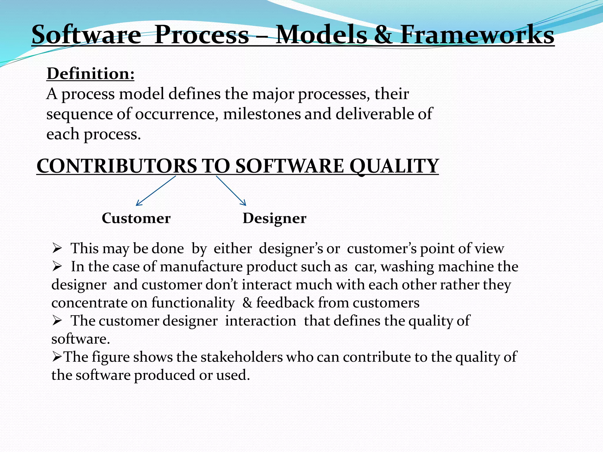 Software Process – Models & Frameworks
Definition:
A process model defines the major processes, their
sequence of occurrence, milestones and deliverable of
each process.
CONTRIBUTORS TO SOFTWARE QUALITY
Customer Designer
 This may be done by either designer’s or customer’s point of view
 In the case of manufacture product such as car, washing machine the
designer and customer don’t interact much with each other rather they
concentrate on functionality & feedback from customers
 The customer designer interaction that defines the quality of
software.
The figure shows the stakeholders who can contribute to the quality of
the software produced or used.
 