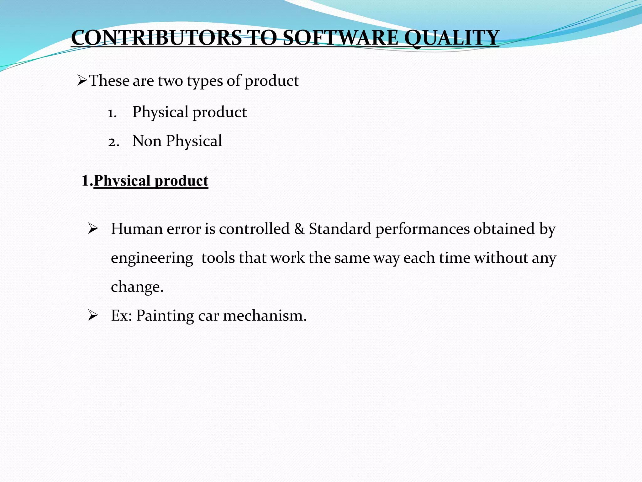 These are two types of product
1. Physical product
2. Non Physical
CONTRIBUTORS TO SOFTWARE QUALITY
1.Physical product
 Human error is controlled & Standard performances obtained by
engineering tools that work the same way each time without any
change.
 Ex: Painting car mechanism.
 