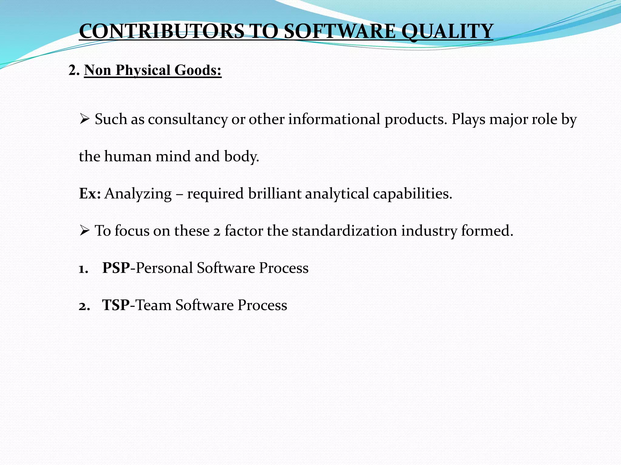 2. Non Physical Goods:
CONTRIBUTORS TO SOFTWARE QUALITY
 Such as consultancy or other informational products. Plays major role by
the human mind and body.
Ex: Analyzing – required brilliant analytical capabilities.
 To focus on these 2 factor the standardization industry formed.
1. PSP-Personal Software Process
2. TSP-Team Software Process
 