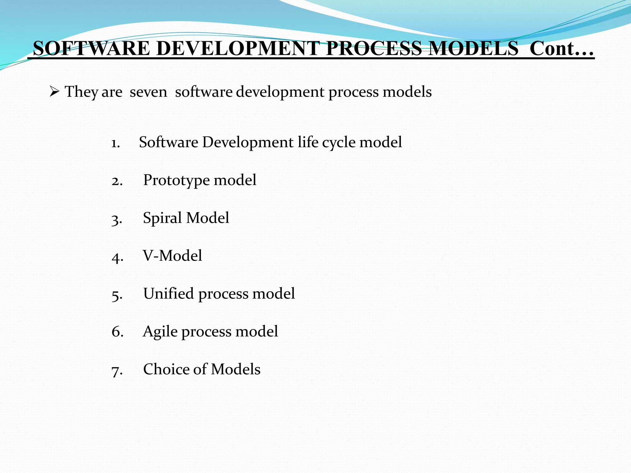  They are seven software development process models
1. Software Development life cycle model
2. Prototype model
3. Spiral Model
4. V-Model
5. Unified process model
6. Agile process model
7. Choice of Models
SOFTWARE DEVELOPMENT PROCESS MODELS Cont…
 