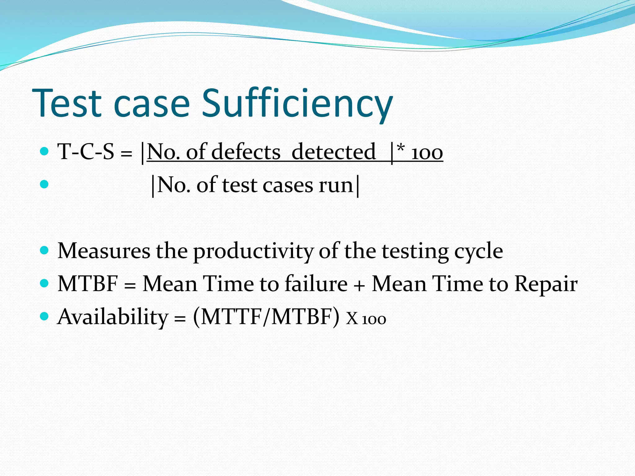 Test case Sufficiency
 T-C-S = |No. of defects detected |* 100
 |No. of test cases run|
 Measures the productivity of the testing cycle
 MTBF = Mean Time to failure + Mean Time to Repair
 Availability = (MTTF/MTBF) X 100
 