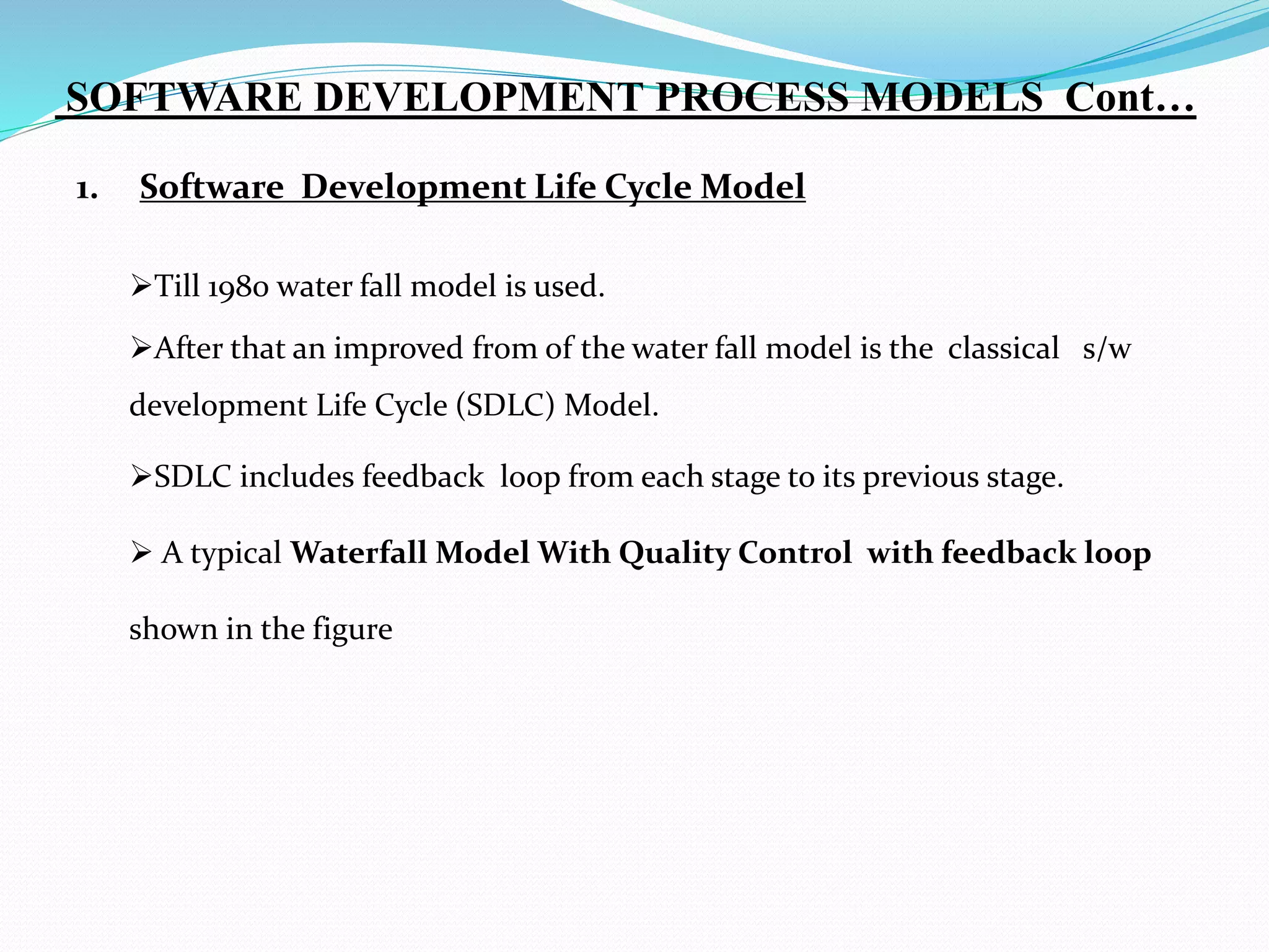 1. Software Development Life Cycle Model
Till 1980 water fall model is used.
After that an improved from of the water fall model is the classical s/w
development Life Cycle (SDLC) Model.
SDLC includes feedback loop from each stage to its previous stage.
 A typical Waterfall Model With Quality Control with feedback loop
shown in the figure
SOFTWARE DEVELOPMENT PROCESS MODELS Cont…
 