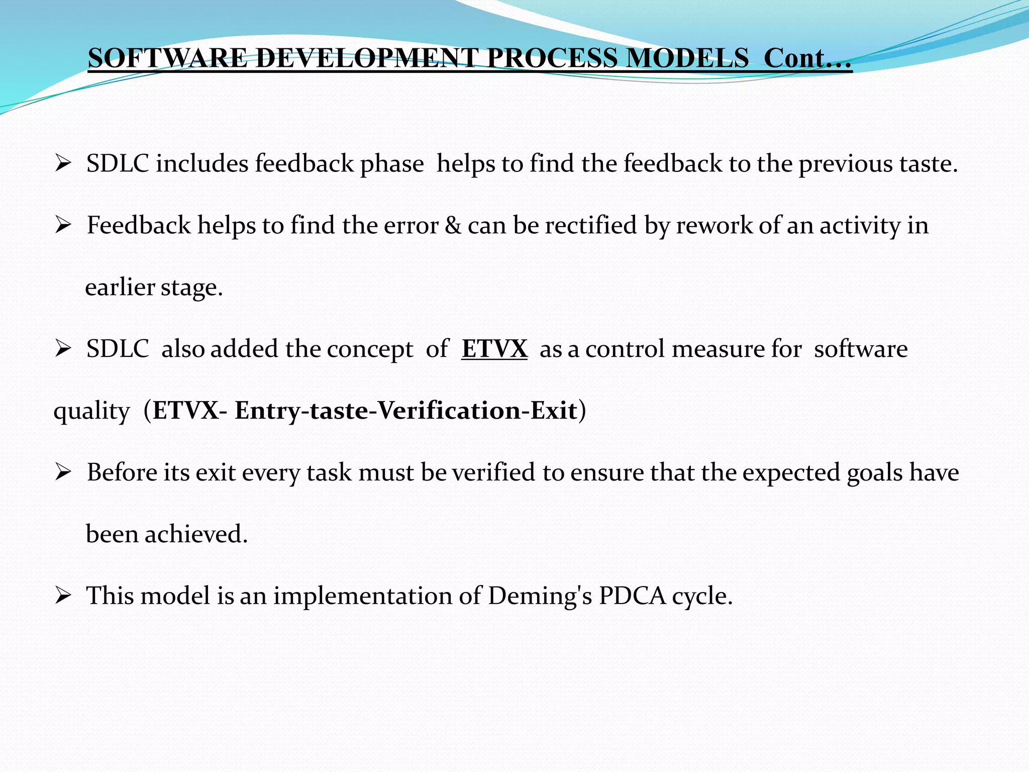  SDLC includes feedback phase helps to find the feedback to the previous taste.
 Feedback helps to find the error & can be rectified by rework of an activity in
earlier stage.
 SDLC also added the concept of ETVX as a control measure for software
quality (ETVX- Entry-taste-Verification-Exit)
 Before its exit every task must be verified to ensure that the expected goals have
been achieved.
 This model is an implementation of Deming's PDCA cycle.
SOFTWARE DEVELOPMENT PROCESS MODELS Cont…
 