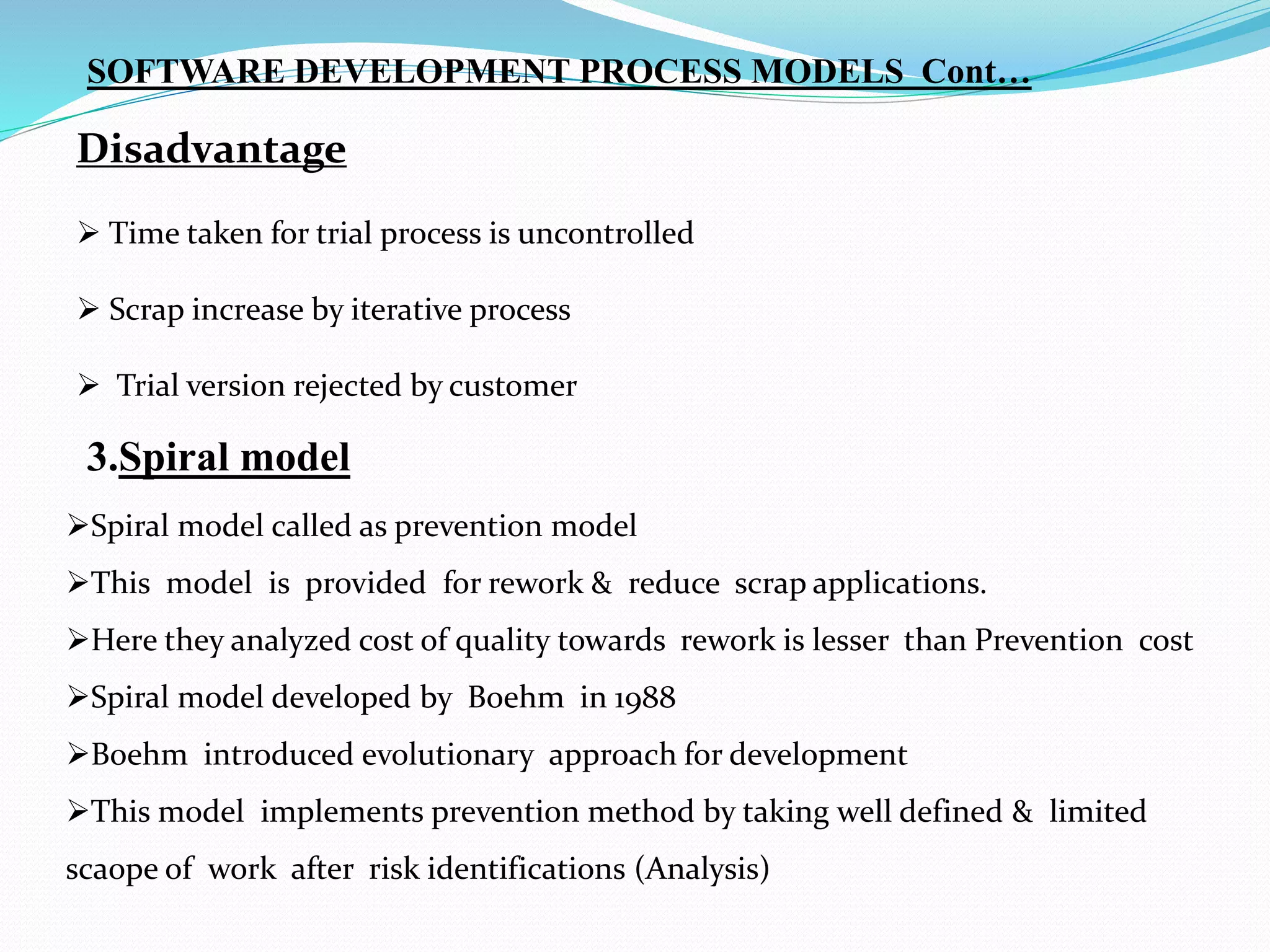  Time taken for trial process is uncontrolled
 Scrap increase by iterative process
 Trial version rejected by customer
Disadvantage
3.Spiral model
Spiral model called as prevention model
This model is provided for rework & reduce scrap applications.
Here they analyzed cost of quality towards rework is lesser than Prevention cost
Spiral model developed by Boehm in 1988
Boehm introduced evolutionary approach for development
This model implements prevention method by taking well defined & limited
scaope of work after risk identifications (Analysis)
SOFTWARE DEVELOPMENT PROCESS MODELS Cont…
 